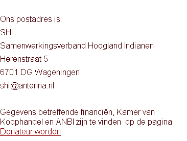 
Ons postadres is:
SHI
Samenwerkingsverband Hoogland Indianen
Herenstraat 5
6701 DG Wageningen
shi@antenna.nl

Gegevens betreffende financiën, Kamer van Koophandel en ANBI zijn te vinden  op de pagina Donateur worden.  
	

